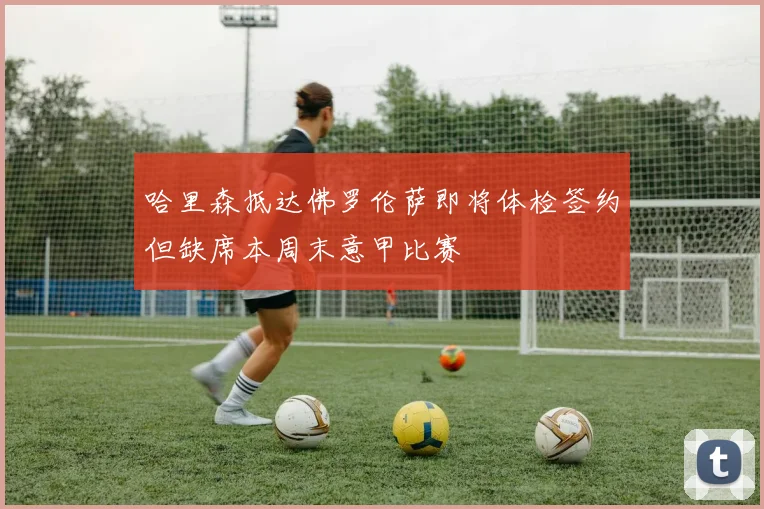 哈里森抵达佛罗伦萨即将体检签约但缺席本周末意甲比赛