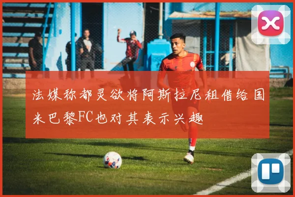 法媒称都灵欲将阿斯拉尼租借给国米巴黎FC也对其表示兴趣