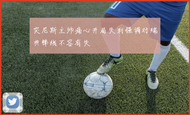 突尼斯主帅痛心开局失利强调对瑞典锋线不容有失