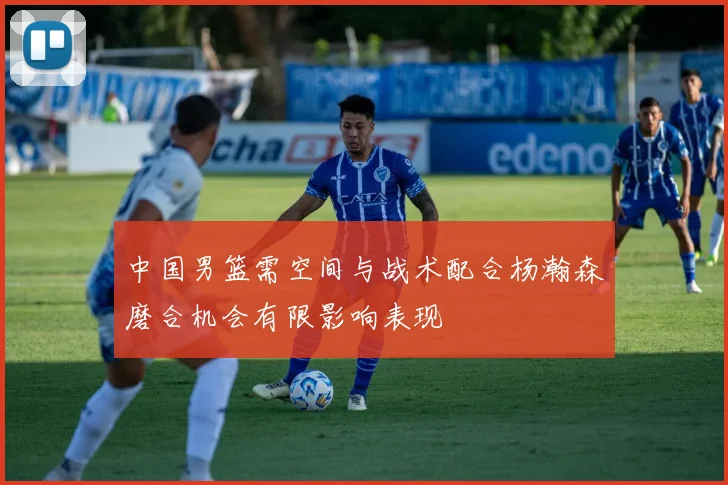 中国男篮需空间与战术配合杨瀚森磨合机会有限影响表现