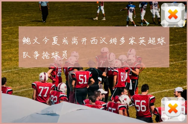 鲍文今夏或离开西汉姆多家英超球队争抢球员