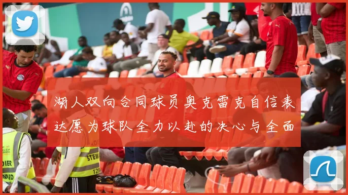 湖人双向合同球员奥克雷克自信表达愿为球队全力以赴的决心与全面能力