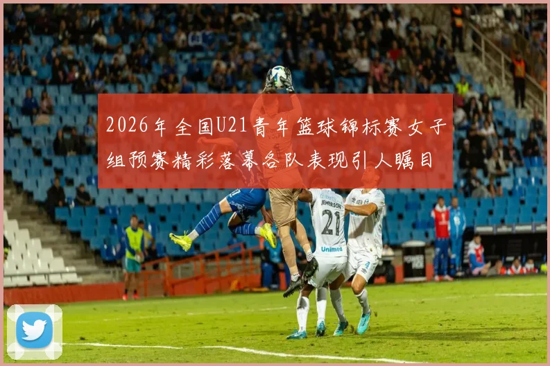 2026年全国U21青年篮球锦标赛女子组预赛精彩落幕各队表现引人瞩目