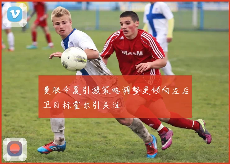 曼联今夏引援策略调整更倾向左后卫目标霍尔引关注