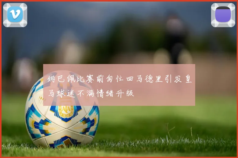 姆巴佩比赛前匆忙回马德里引发皇马球迷不满情绪升级
