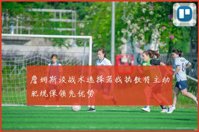 詹姆斯谈战术选择若我执教将主动犯规保领先优势