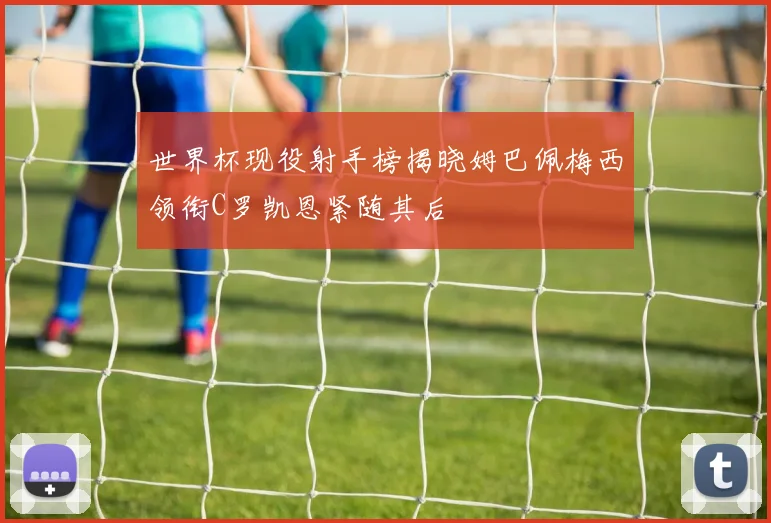 世界杯现役射手榜揭晓姆巴佩梅西领衔C罗凯恩紧随其后