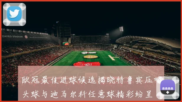 欧冠最佳进球候选揭晓特鲁宾压哨头球与迪马尔科任意球精彩纷呈
