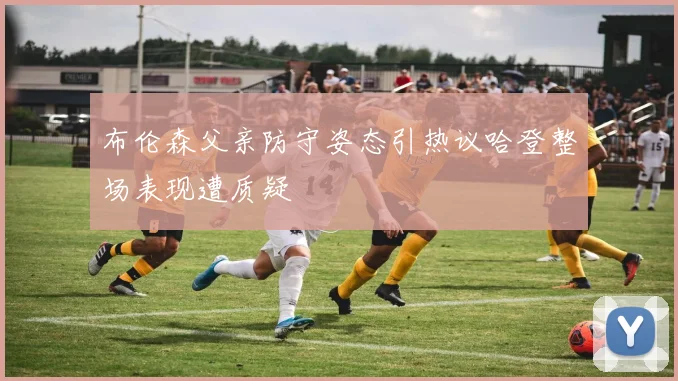布伦森父亲防守姿态引热议哈登整场表现遭质疑
