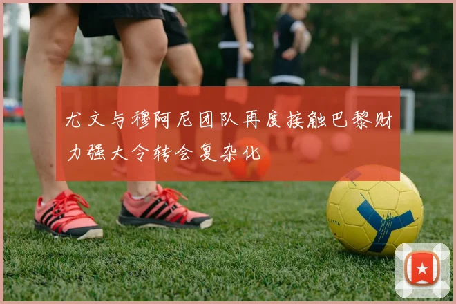 尤文与穆阿尼团队再度接触巴黎财力强大令转会复杂化
