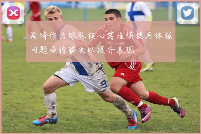 周琦作为球队核心需谨慎使用体能问题亟待解决以提升表现